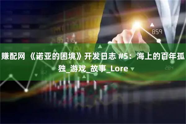 赚配网 《诺亚的困境》开发日志 #5：海上的百年孤独_游戏_故事_Lore