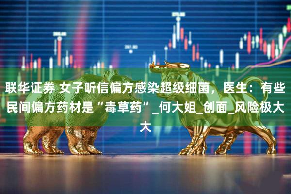 联华证券 女子听信偏方感染超级细菌，医生：有些民间偏方药材是“毒草药”_何大姐_创面_风险极大