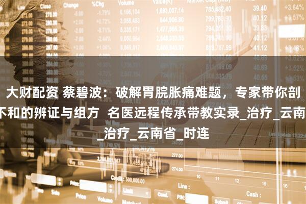 大财配资 蔡碧波:破解胃脘胀痛难题,专家带你剖析肝胃不和的辨证与组方 名医远程传承带教实录_治疗_云南省_时连