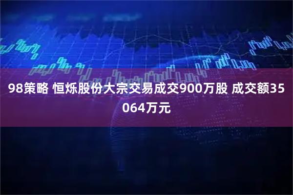 98策略 恒烁股份大宗交易成交900万股 成交额35064万元