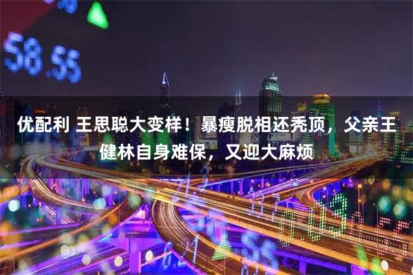 优配利 王思聪大变样！暴瘦脱相还秃顶，父亲王健林自身难保，又迎大麻烦