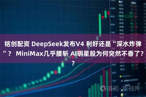 铭创配资 DeepSeek发布V4 利好还是“深水炸弹”？ MiniMax几乎腰斩 AI明星股为何突然不香了？