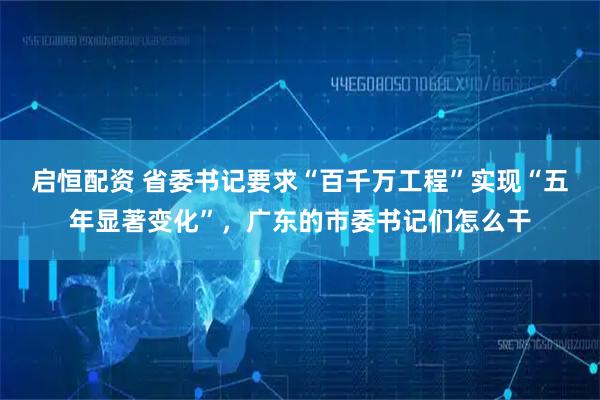 启恒配资 省委书记要求“百千万工程”实现“五年显著变化”，广东的市委书记们怎么干