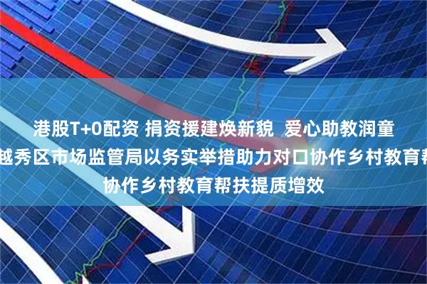 港股T+0配资 捐资援建焕新貌  爱心助教润童心——广州市越秀区市场监管局以务实举措助力对口协作乡村教育帮扶提质增效