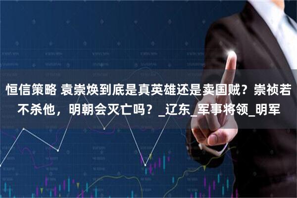 恒信策略 袁崇焕到底是真英雄还是卖国贼？崇祯若不杀他，明朝会灭亡吗？_辽东_军事将领_明军
