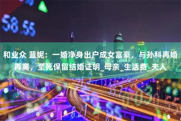 和业众 蓝妮：一婚净身出户成女富豪，与孙科再婚再离，至死保留结婚证明_母亲_生活费_夫人