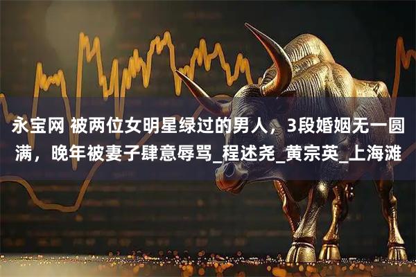 永宝网 被两位女明星绿过的男人，3段婚姻无一圆满，晚年被妻子肆意辱骂_程述尧_黄宗英_上海滩