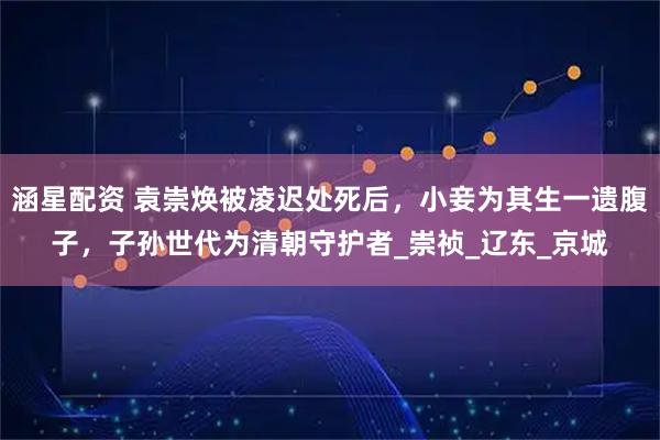 涵星配资 袁崇焕被凌迟处死后,小妾为其生一遗腹子,子孙世代为清朝守护者_崇祯_辽东_京城