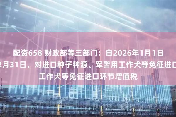 配资658 财政部等三部门：自2026年1月1日至2030年12月31日，对进口种子种源、军警用工作犬等免征进口环节增值税