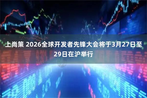上尚策 2026全球开发者先锋大会将于3月27日至29日在沪举行