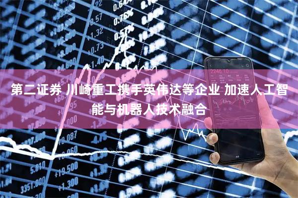 第二证券 川崎重工携手英伟达等企业 加速人工智能与机器人技术融合