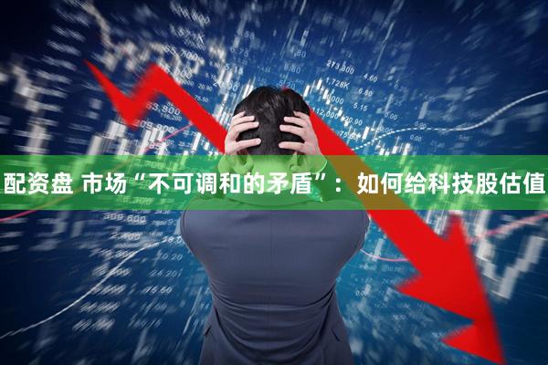 配资盘 市场“不可调和的矛盾”：如何给科技股估值