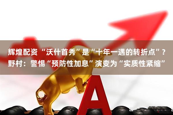 辉煌配资 “沃什首秀”是“十年一遇的转折点”？野村：警惕“预防性加息”演变为“实质性紧缩”