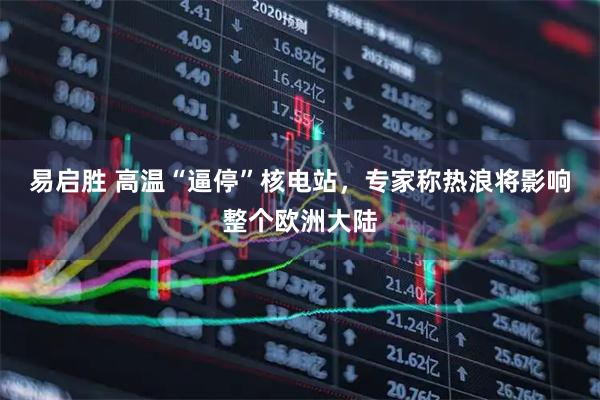 易启胜 高温“逼停”核电站，专家称热浪将影响整个欧洲大陆
