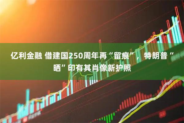 亿利金融 借建国250周年再“留痕”，特朗普“晒”印有其肖像新护照