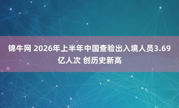 锦牛网 2026年上半年中国查验出入境人员3.69亿人次 创历史新高