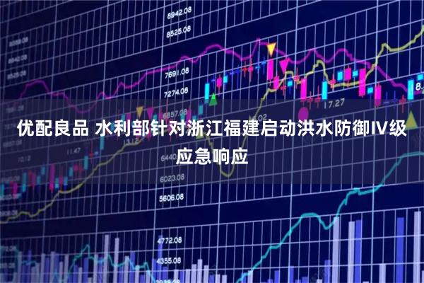 优配良品 水利部针对浙江福建启动洪水防御Ⅳ级应急响应
