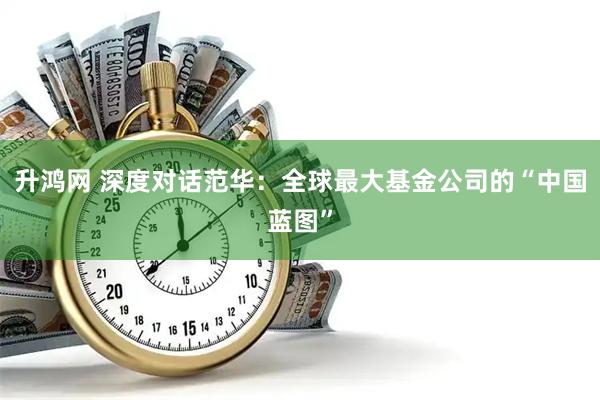 升鸿网 深度对话范华：全球最大基金公司的“中国蓝图”