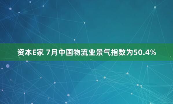 资本E家 7月中国物流业景气指数为50.4%
