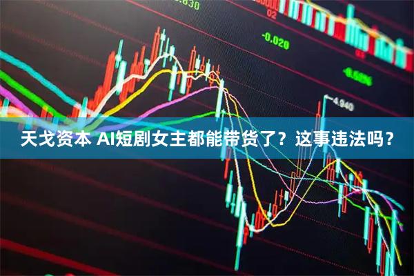 天戈资本 AI短剧女主都能带货了？这事违法吗？