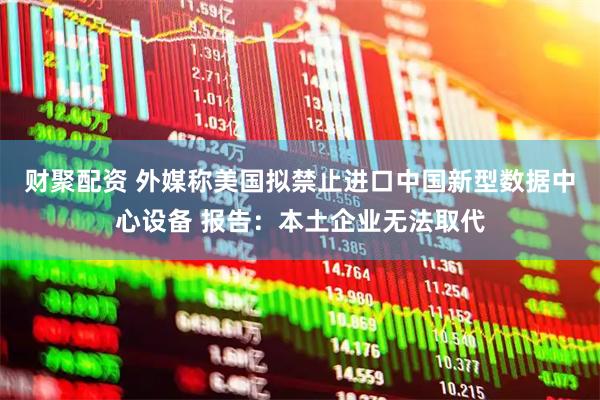 财聚配资 外媒称美国拟禁止进口中国新型数据中心设备 报告：本土企业无法取代