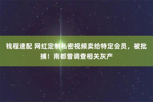 钱程速配 网红定制私密视频卖给特定会员，被批捕！南都曾调查相关灰产