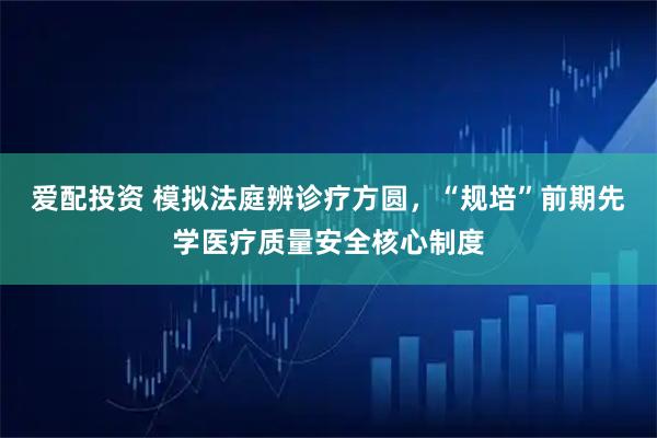 爱配投资 模拟法庭辨诊疗方圆，“规培”前期先学医疗质量安全核心制度