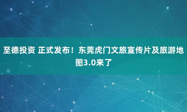 至德投资 正式发布！东莞虎门文旅宣传片及旅游地图3.0来了