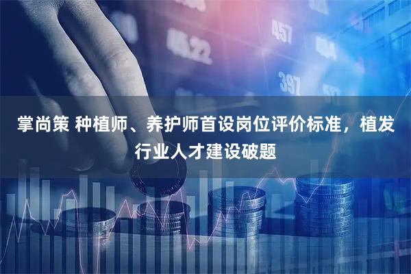 掌尚策 种植师、养护师首设岗位评价标准，植发行业人才建设破题