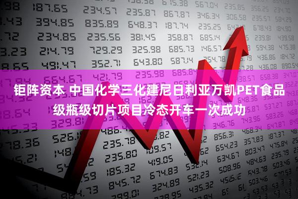 钜阵资本 中国化学三化建尼日利亚万凯PET食品级瓶级切片项目冷态开车一次成功