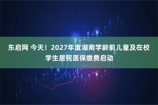 东启网 今天！2027年度湖南学龄前儿童及在校学生居民医保缴费启动