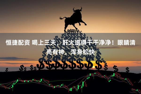 恒捷配资 喝上三天，肝火退得干干净净！眼睛清亮有神，浑身松快