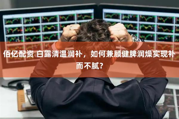 佰亿配资 白露清温润补，如何兼顾健脾润燥实现补而不腻？